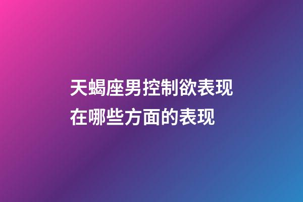 天蝎座男控制欲表现在哪些方面的表现-第1张-星座运势-玄机派