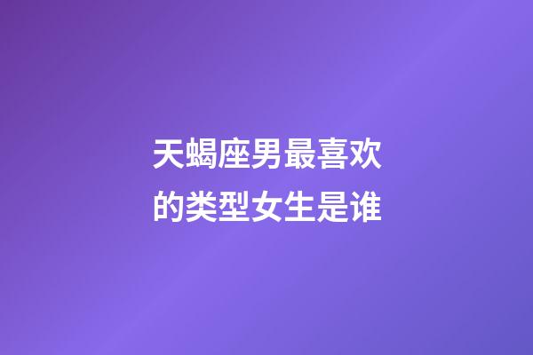 天蝎座男最喜欢的类型女生是谁-第1张-星座运势-玄机派