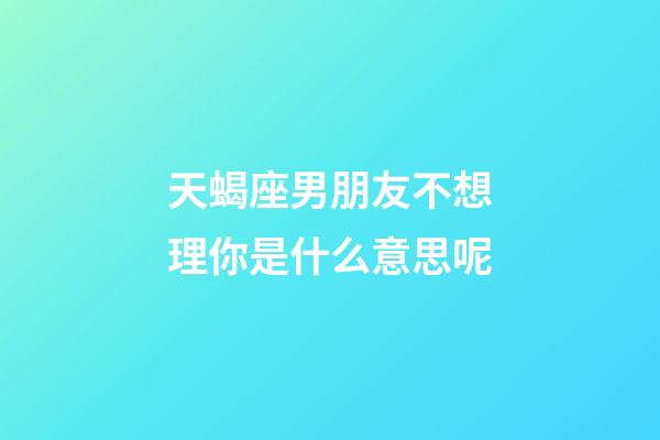 天蝎座男朋友不想理你是什么意思呢-第1张-星座运势-玄机派