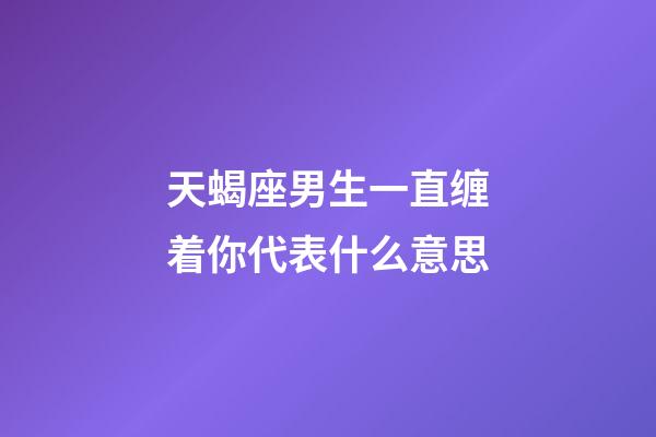 天蝎座男生一直缠着你代表什么意思-第1张-星座运势-玄机派