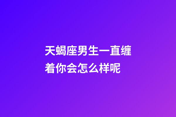 天蝎座男生一直缠着你会怎么样呢-第1张-星座运势-玄机派