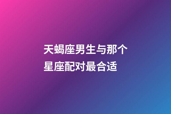 天蝎座男生与那个星座配对最合适-第1张-星座运势-玄机派