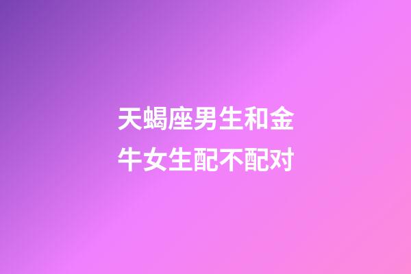 天蝎座男生和金牛女生配不配对-第1张-星座运势-玄机派