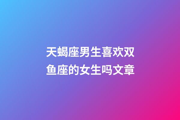 天蝎座男生喜欢双鱼座的女生吗文章-第1张-星座运势-玄机派