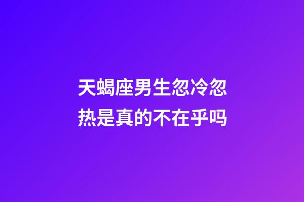 天蝎座男生忽冷忽热是真的不在乎吗-第1张-星座运势-玄机派