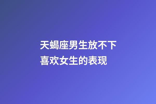 天蝎座男生放不下喜欢女生的表现-第1张-星座运势-玄机派