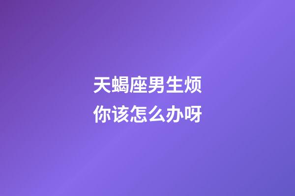 天蝎座男生烦你该怎么办呀-第1张-星座运势-玄机派