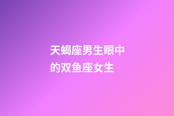 天蝎座男生眼中的双鱼座女生-第1张-星座运势-玄机派