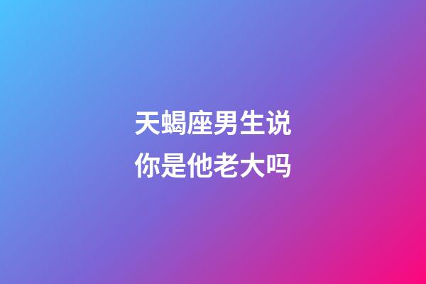 天蝎座男生说你是他老大吗-第1张-星座运势-玄机派