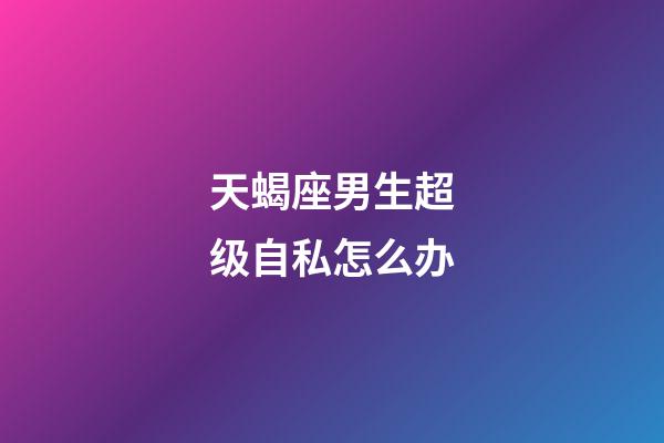 天蝎座男生超级自私怎么办-第1张-星座运势-玄机派