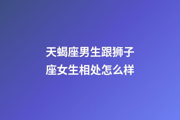 天蝎座男生跟狮子座女生相处怎么样-第1张-星座运势-玄机派