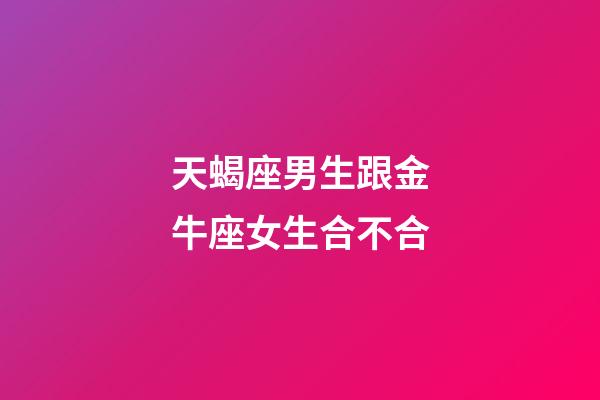 天蝎座男生跟金牛座女生合不合-第1张-星座运势-玄机派