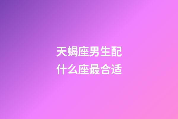 天蝎座男生配什么座最合适-第1张-星座运势-玄机派