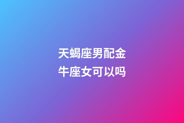 天蝎座男配金牛座女可以吗-第1张-星座运势-玄机派