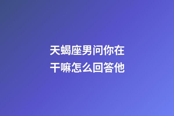 天蝎座男问你在干嘛怎么回答他-第1张-星座运势-玄机派