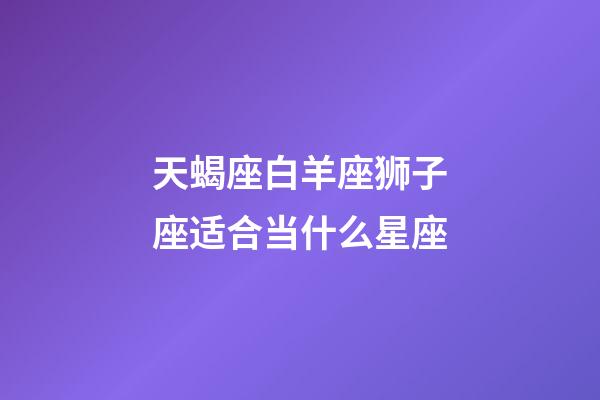 天蝎座白羊座狮子座适合当什么星座-第1张-星座运势-玄机派