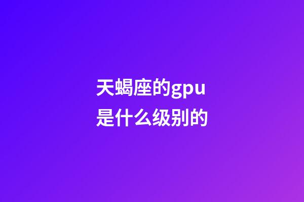 天蝎座的gpu是什么级别的-第1张-星座运势-玄机派