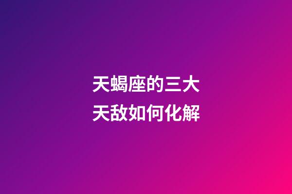 天蝎座的三大天敌如何化解-第1张-星座运势-玄机派