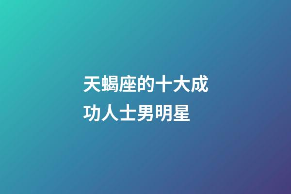 天蝎座的十大成功人士男明星-第1张-星座运势-玄机派