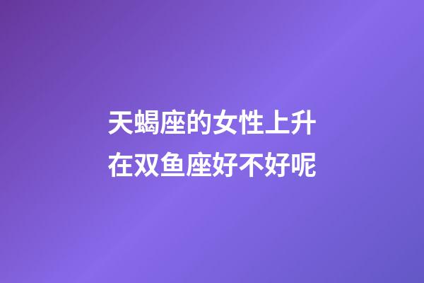 天蝎座的女性上升在双鱼座好不好呢-第1张-星座运势-玄机派