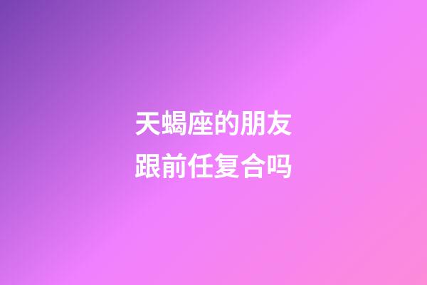 天蝎座的朋友跟前任复合吗-第1张-星座运势-玄机派