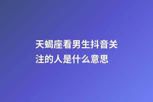 天蝎座看男生抖音关注的人是什么意思-第1张-星座运势-玄机派