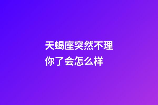 天蝎座突然不理你了会怎么样-第1张-星座运势-玄机派