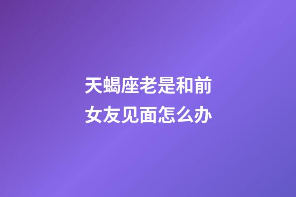 天蝎座老是和前女友见面怎么办-第1张-星座运势-玄机派