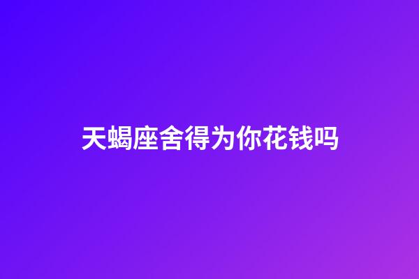 天蝎座舍得为你花钱吗-第1张-星座运势-玄机派