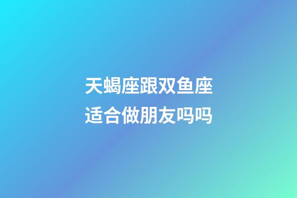 天蝎座跟双鱼座适合做朋友吗吗-第1张-星座运势-玄机派