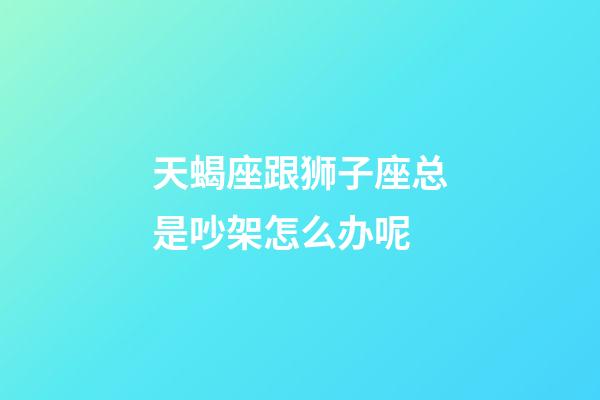 天蝎座跟狮子座总是吵架怎么办呢-第1张-星座运势-玄机派