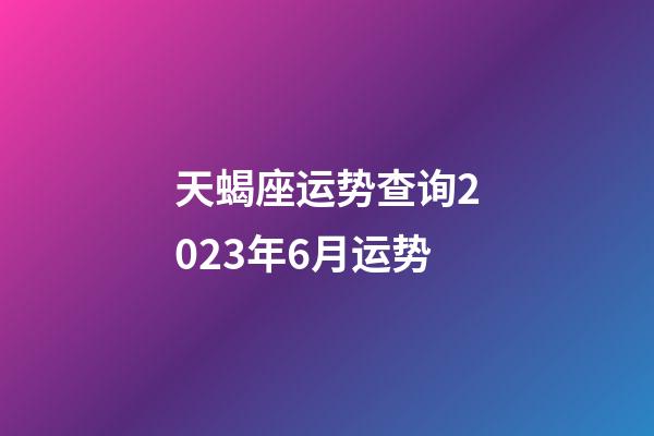 天蝎座运势查询2023年6月运势-第1张-星座运势-玄机派