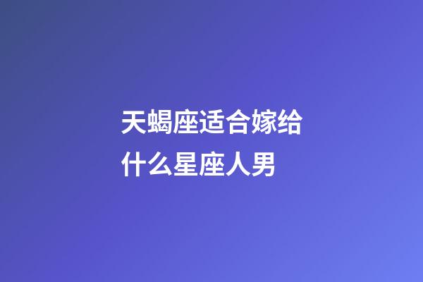 天蝎座适合嫁给什么星座人男-第1张-星座运势-玄机派