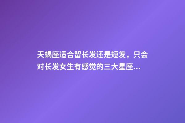 天蝎座适合留长发还是短发，只会对长发女生有感觉的三大星座男-第1张-观点-玄机派