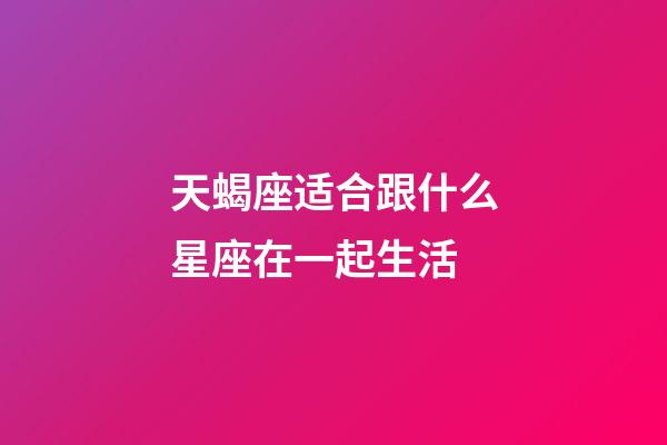 天蝎座适合跟什么星座在一起生活-第1张-星座运势-玄机派