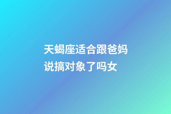 天蝎座适合跟爸妈说搞对象了吗女