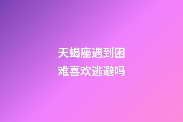 天蝎座遇到困难喜欢逃避吗-第1张-星座运势-玄机派