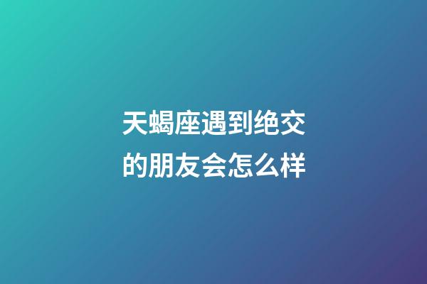 天蝎座遇到绝交的朋友会怎么样-第1张-星座运势-玄机派