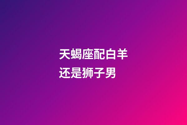 天蝎座配白羊还是狮子男-第1张-星座运势-玄机派