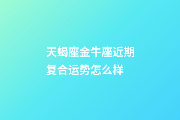 天蝎座金牛座近期复合运势怎么样-第1张-星座运势-玄机派