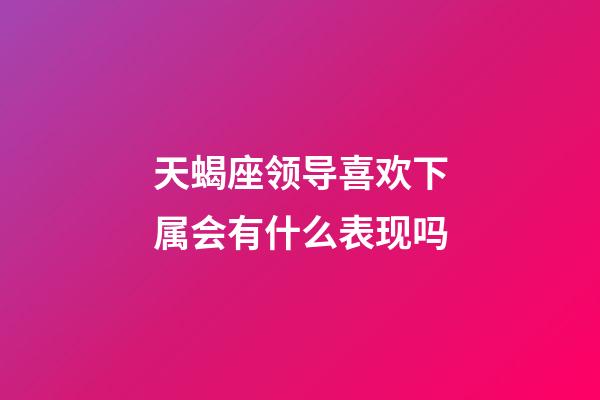天蝎座领导喜欢下属会有什么表现吗-第1张-星座运势-玄机派