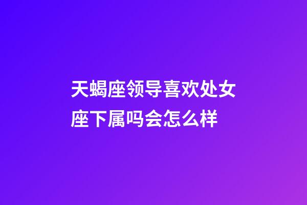 天蝎座领导喜欢处女座下属吗会怎么样-第1张-星座运势-玄机派