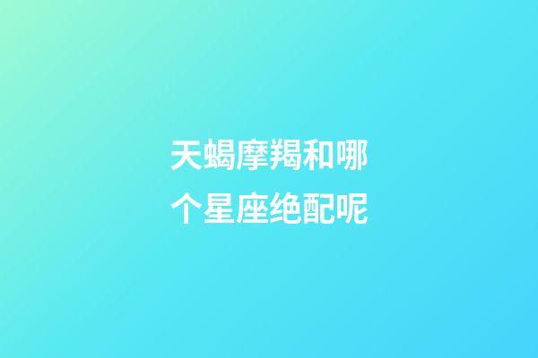 天蝎摩羯和哪个星座绝配呢-第1张-星座运势-玄机派