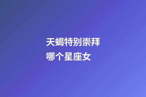 天蝎特别崇拜哪个星座女-第1张-星座运势-玄机派