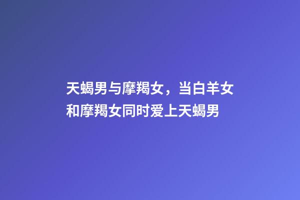 天蝎男与摩羯女，当白羊女和摩羯女同时爱上天蝎男