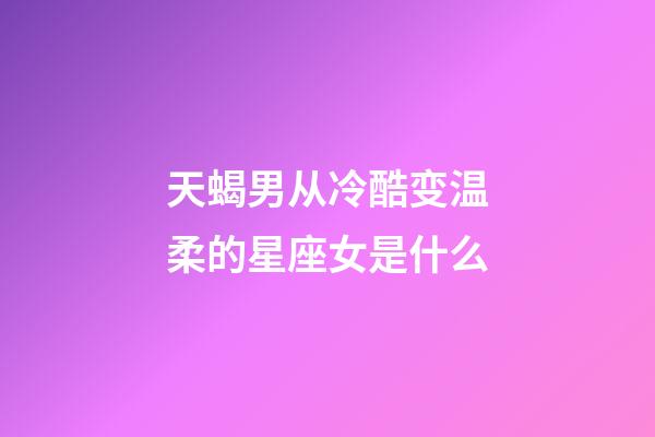 天蝎男从冷酷变温柔的星座女是什么-第1张-星座运势-玄机派
