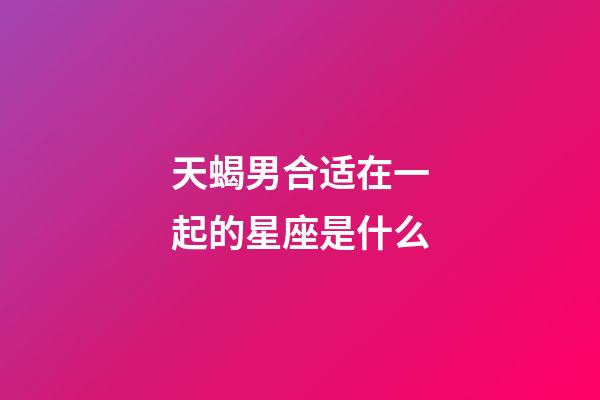 天蝎男合适在一起的星座是什么-第1张-星座运势-玄机派