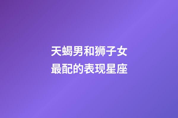天蝎男和狮子女最配的表现星座-第1张-星座运势-玄机派