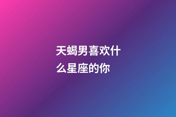 天蝎男喜欢什么星座的你-第1张-星座运势-玄机派