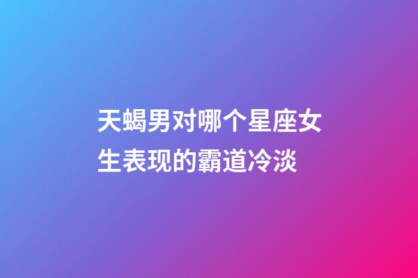 天蝎男对哪个星座女生表现的霸道冷淡-第1张-星座运势-玄机派